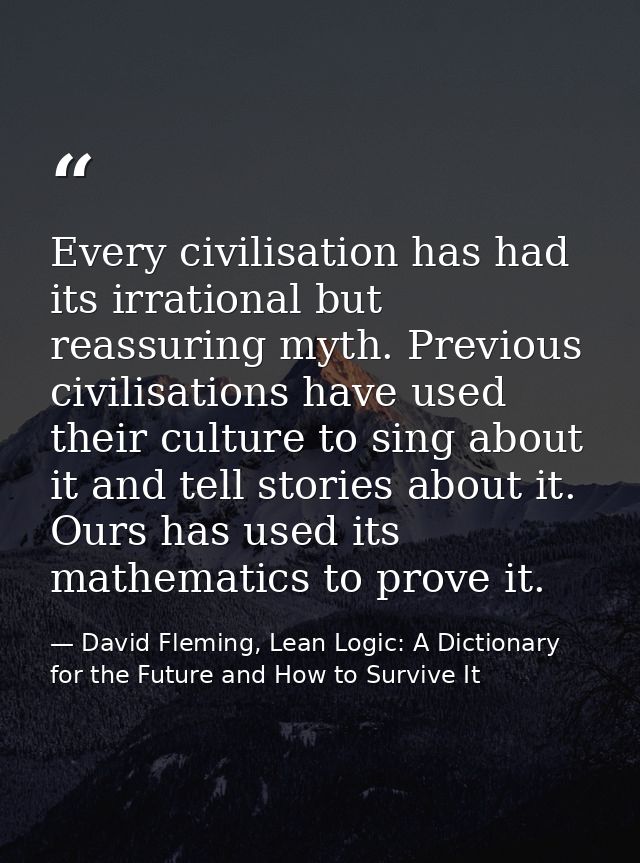 Every civilisation has had its irrational but reassuring myth. Previous civilisations have used their culture to sing ab — David Fleming, Lean Logic: A Dictionary for the Future and How to Survive It