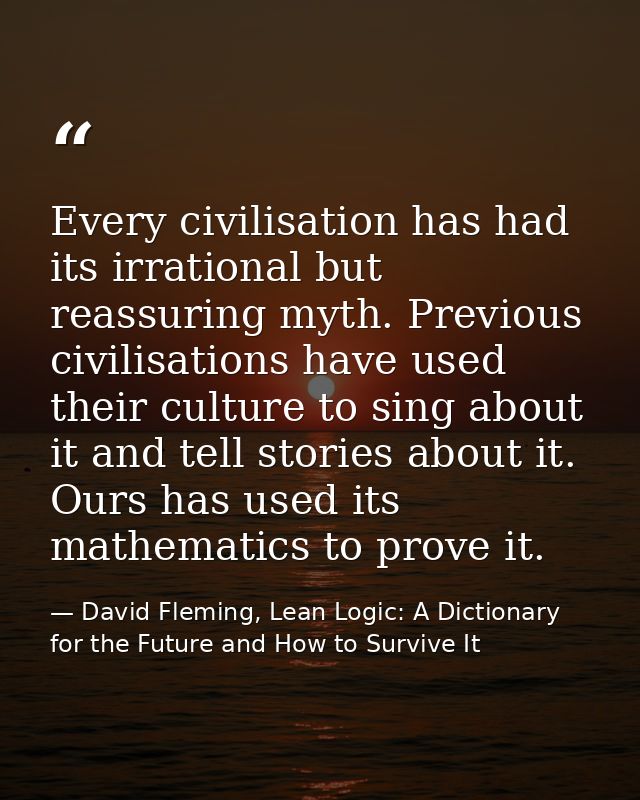 Every civilisation has had its irrational but reassuring myth. Previous civilisations have used their culture to sing ab — David Fleming, Lean Logic: A Dictionary for the Future and How to Survive It