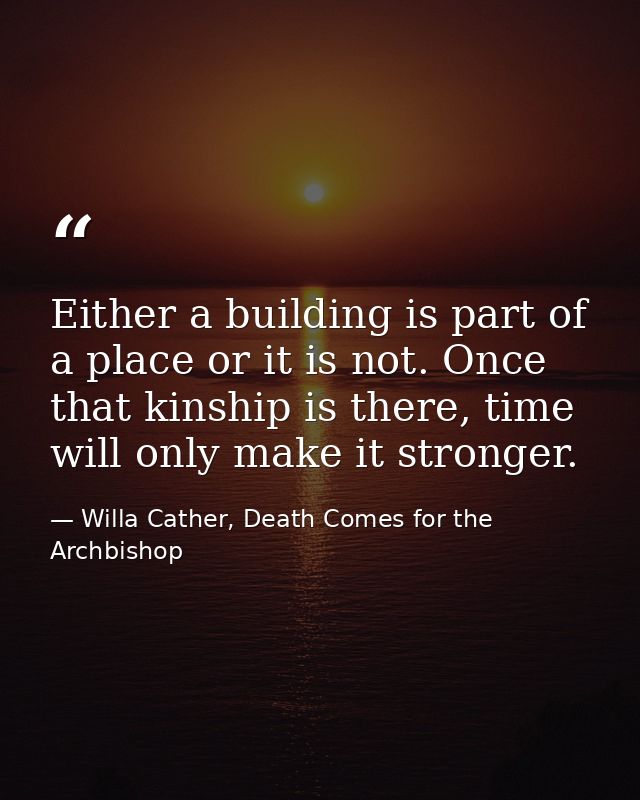 Either a building is part of a place or it is not. Once that kinship is there, time will only make it stronger. — Willa Cather, Death Comes for the Archbishop
