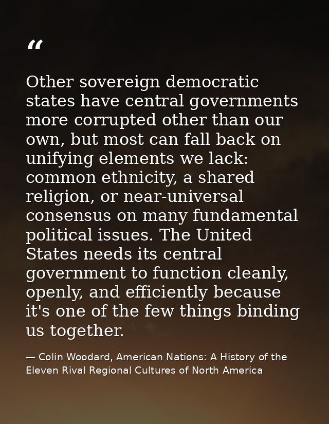 Other sovereign democratic states have central governments more corrupted other than our own, but most can fall back on  — Colin Woodard, American Nations: A History of the Eleven Rival Regional Cultures of North America