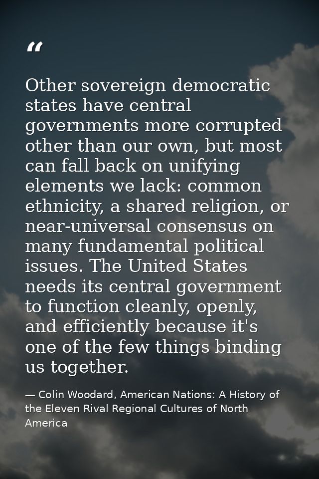 Other sovereign democratic states have central governments more corrupted other than our own, but most can fall back on  — Colin Woodard, American Nations: A History of the Eleven Rival Regional Cultures of North America
