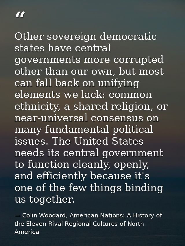 Other sovereign democratic states have central governments more corrupted other than our own, but most can fall back on  — Colin Woodard, American Nations: A History of the Eleven Rival Regional Cultures of North America