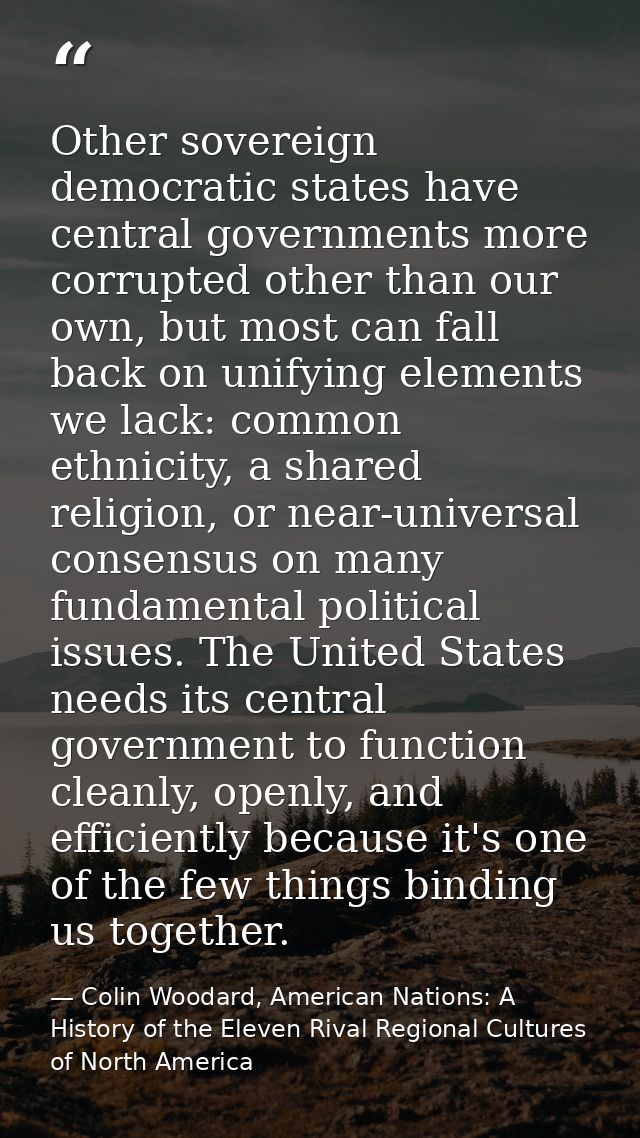 Other sovereign democratic states have central governments more corrupted other than our own, but most can fall back on  — Colin Woodard, American Nations: A History of the Eleven Rival Regional Cultures of North America