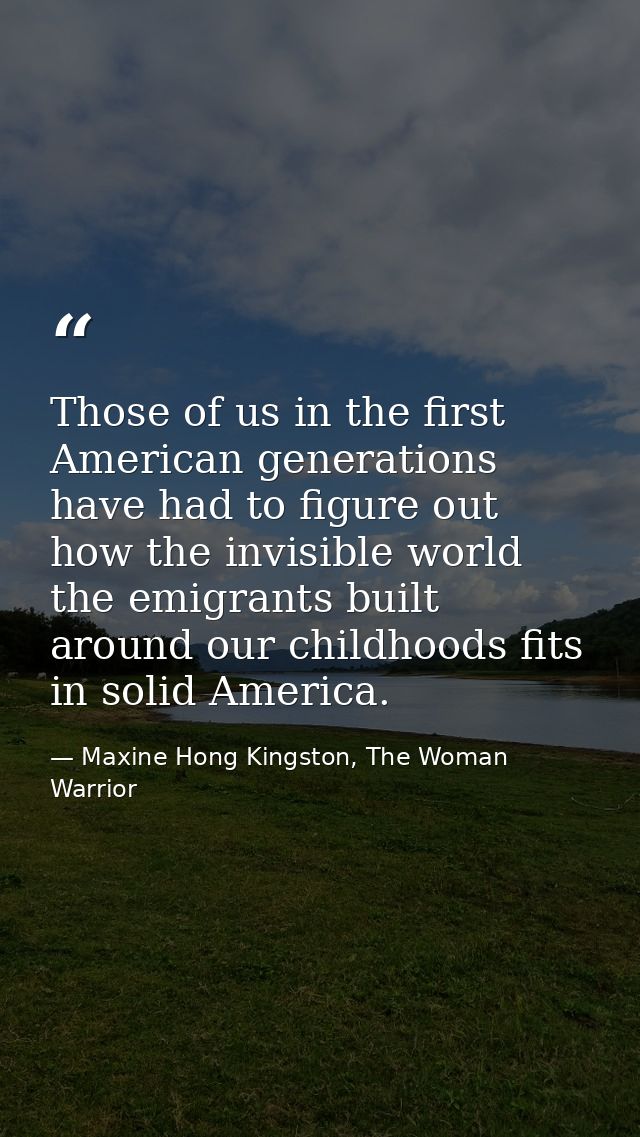 Those of us in the first American generations have had to figure out how the invisible world the emigrants built around  — Maxine Hong Kingston, The Woman Warrior