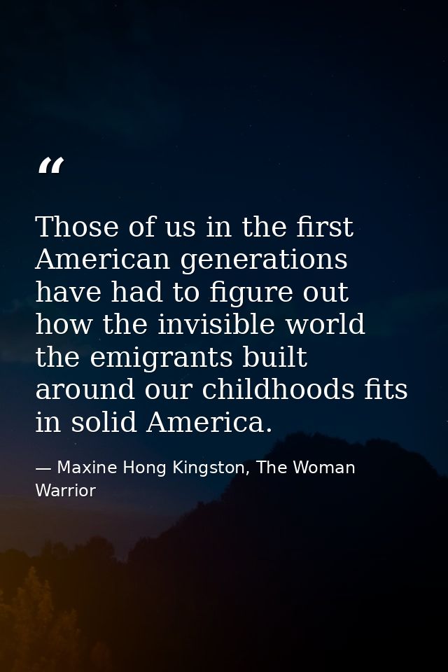 Those of us in the first American generations have had to figure out how the invisible world the emigrants built around  — Maxine Hong Kingston, The Woman Warrior