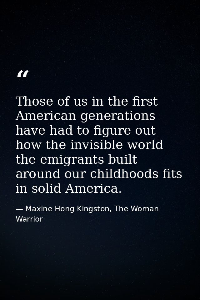 Those of us in the first American generations have had to figure out how the invisible world the emigrants built around  — Maxine Hong Kingston, The Woman Warrior