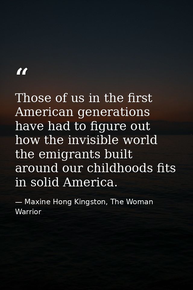 Those of us in the first American generations have had to figure out how the invisible world the emigrants built around  — Maxine Hong Kingston, The Woman Warrior