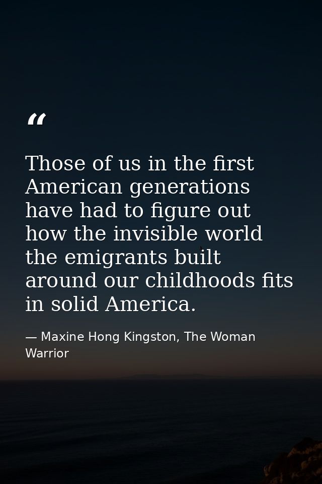 Those of us in the first American generations have had to figure out how the invisible world the emigrants built around  — Maxine Hong Kingston, The Woman Warrior