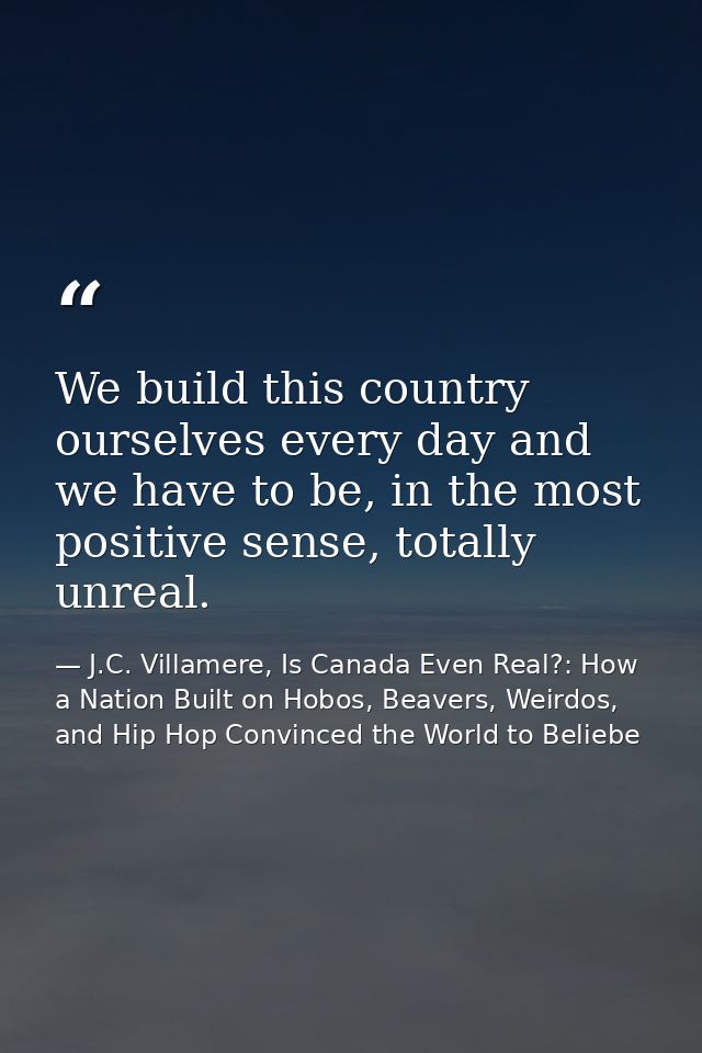 We build this country ourselves every day and we have to be, in the most positive sense, totally unreal. — J.C. Villamere, Is Canada Even Real?: How a Nation Built on Hobos, Beavers, Weirdos, and Hip Hop Convinced the World to Beliebe