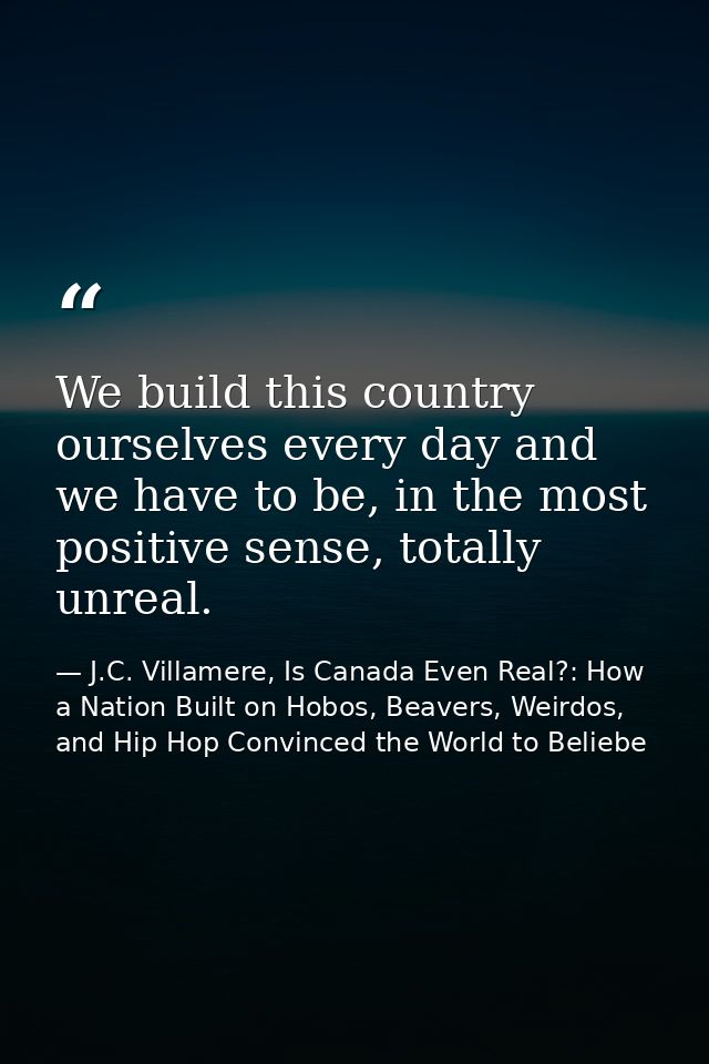 We build this country ourselves every day and we have to be, in the most positive sense, totally unreal. — J.C. Villamere, Is Canada Even Real?: How a Nation Built on Hobos, Beavers, Weirdos, and Hip Hop Convinced the World to Beliebe