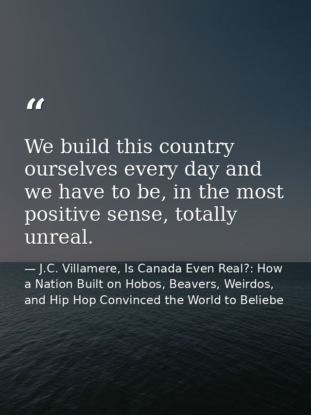 We build this country ourselves every day and we have to be, in the most positive sense, totally unreal. — J.C. Villamere, Is Canada Even Real?: How a Nation Built on Hobos, Beavers, Weirdos, and Hip Hop Convinced the World to Beliebe