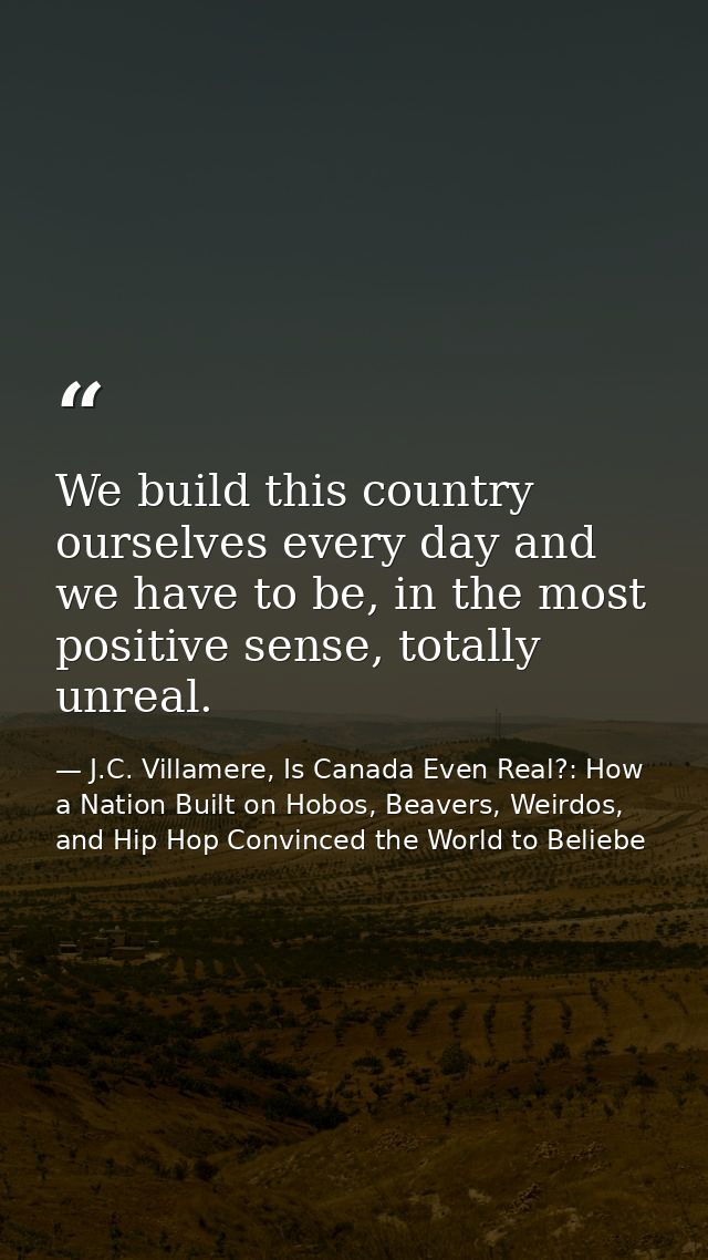 We build this country ourselves every day and we have to be, in the most positive sense, totally unreal. — J.C. Villamere, Is Canada Even Real?: How a Nation Built on Hobos, Beavers, Weirdos, and Hip Hop Convinced the World to Beliebe