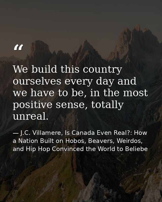 We build this country ourselves every day and we have to be, in the most positive sense, totally unreal. — J.C. Villamere, Is Canada Even Real?: How a Nation Built on Hobos, Beavers, Weirdos, and Hip Hop Convinced the World to Beliebe