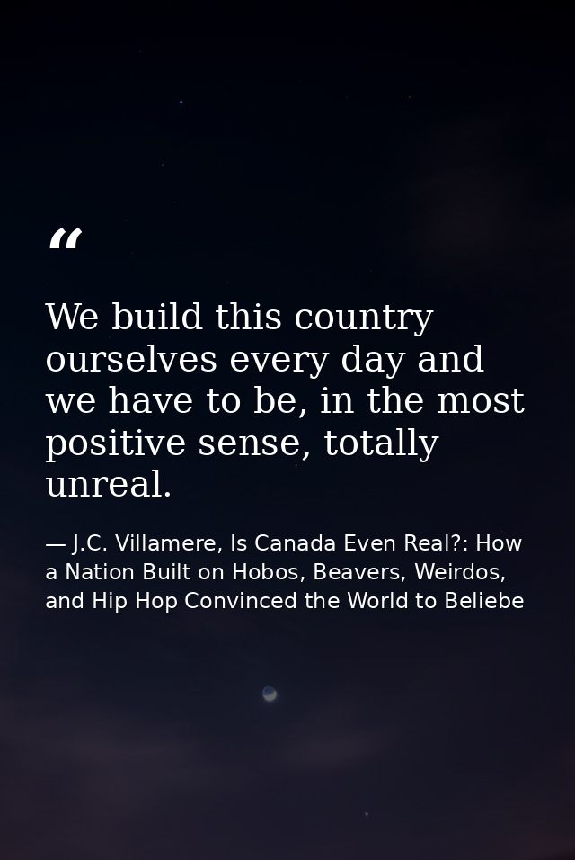 We build this country ourselves every day and we have to be, in the most positive sense, totally unreal. — J.C. Villamere, Is Canada Even Real?: How a Nation Built on Hobos, Beavers, Weirdos, and Hip Hop Convinced the World to Beliebe