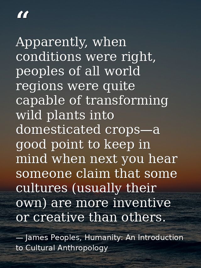 Apparently, when conditions were right, peoples of all world regions were quite capable of transforming wild plants into — James Peoples, Humanity: An Introduction to Cultural Anthropology