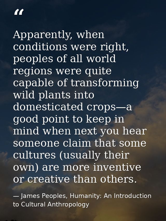Apparently, when conditions were right, peoples of all world regions were quite capable of transforming wild plants into — James Peoples, Humanity: An Introduction to Cultural Anthropology