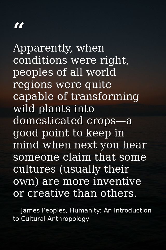 Apparently, when conditions were right, peoples of all world regions were quite capable of transforming wild plants into — James Peoples, Humanity: An Introduction to Cultural Anthropology
