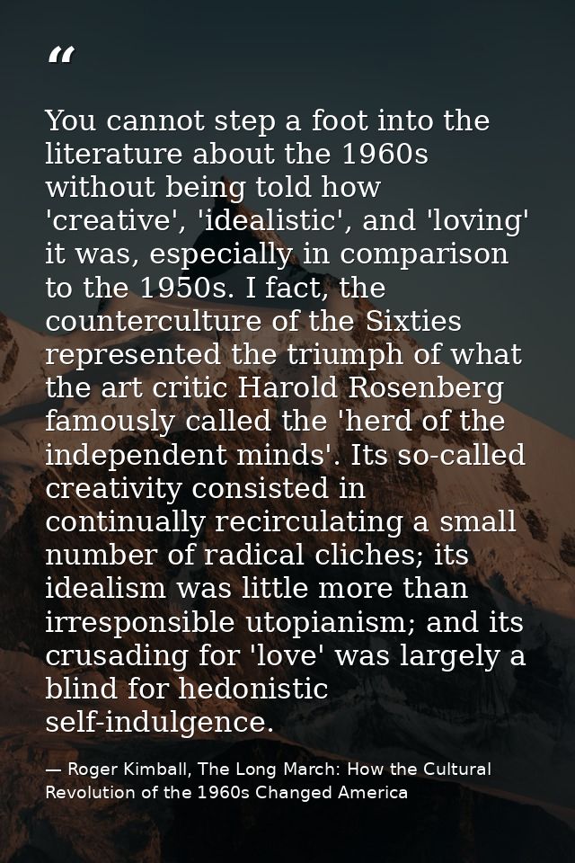 You cannot step a foot into the literature about the 1960s without being told how 'creative', 'idealistic', and 'loving' — Roger Kimball, The Long March: How the Cultural Revolution of the 1960s Changed America