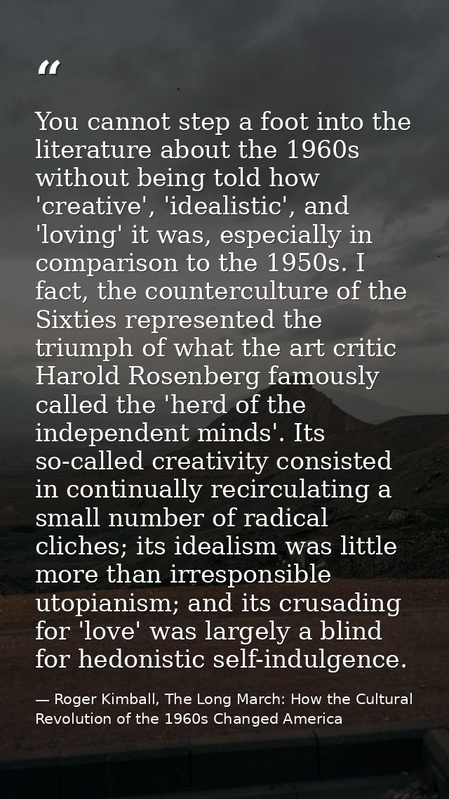 You cannot step a foot into the literature about the 1960s without being told how 'creative', 'idealistic', and 'loving' — Roger Kimball, The Long March: How the Cultural Revolution of the 1960s Changed America
