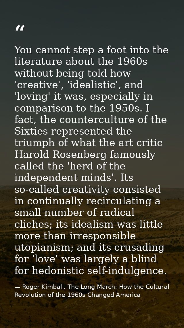 You cannot step a foot into the literature about the 1960s without being told how 'creative', 'idealistic', and 'loving' — Roger Kimball, The Long March: How the Cultural Revolution of the 1960s Changed America
