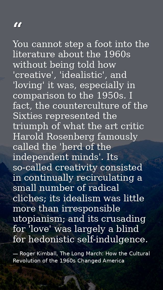 You cannot step a foot into the literature about the 1960s without being told how 'creative', 'idealistic', and 'loving' — Roger Kimball, The Long March: How the Cultural Revolution of the 1960s Changed America