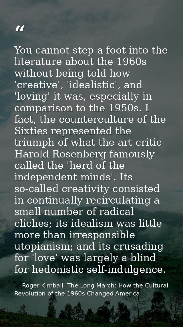 You cannot step a foot into the literature about the 1960s without being told how 'creative', 'idealistic', and 'loving' — Roger Kimball, The Long March: How the Cultural Revolution of the 1960s Changed America