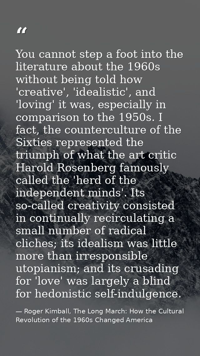You cannot step a foot into the literature about the 1960s without being told how 'creative', 'idealistic', and 'loving' — Roger Kimball, The Long March: How the Cultural Revolution of the 1960s Changed America