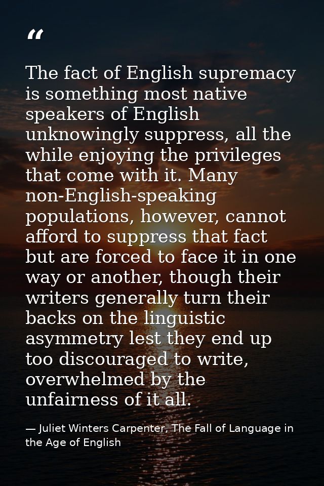 The fact of English supremacy is something most native speakers of English unknowingly suppress, all the while enjoying  — Juliet Winters Carpenter, The Fall of Language in the Age of English