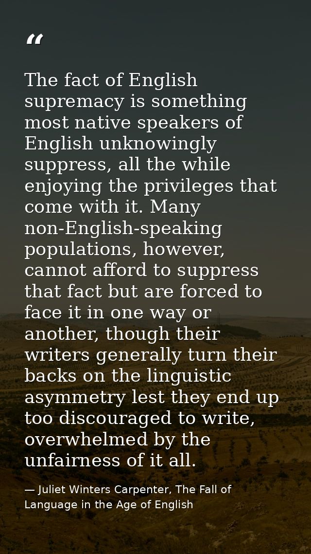The fact of English supremacy is something most native speakers of English unknowingly suppress, all the while enjoying  — Juliet Winters Carpenter, The Fall of Language in the Age of English