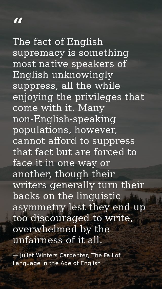 The fact of English supremacy is something most native speakers of English unknowingly suppress, all the while enjoying  — Juliet Winters Carpenter, The Fall of Language in the Age of English