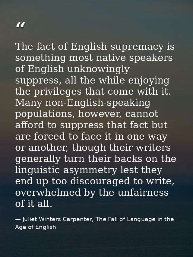 The fact of English supremacy is something most native speakers of English unknowingly suppress, all the while enjoying  — Juliet Winters Carpenter, The Fall of Language in the Age of English