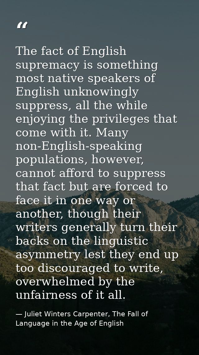 The fact of English supremacy is something most native speakers of English unknowingly suppress, all the while enjoying  — Juliet Winters Carpenter, The Fall of Language in the Age of English
