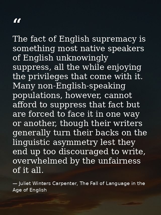 The fact of English supremacy is something most native speakers of English unknowingly suppress, all the while enjoying  — Juliet Winters Carpenter, The Fall of Language in the Age of English