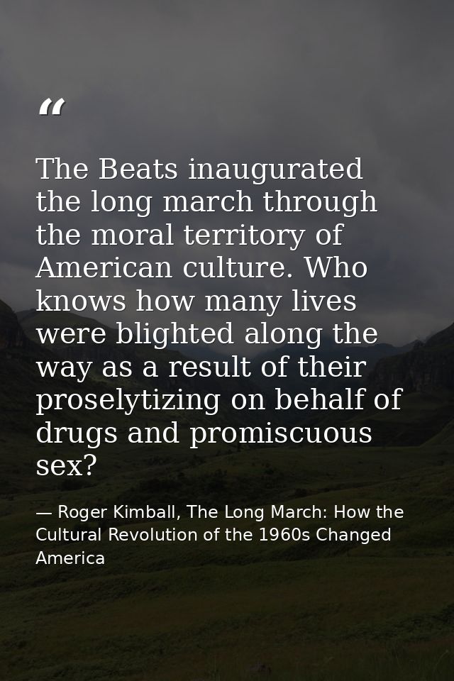 The Beats inaugurated the long march through the moral territory of American culture. Who knows how many lives were blig — Roger Kimball, The Long March: How the Cultural Revolution of the 1960s Changed America