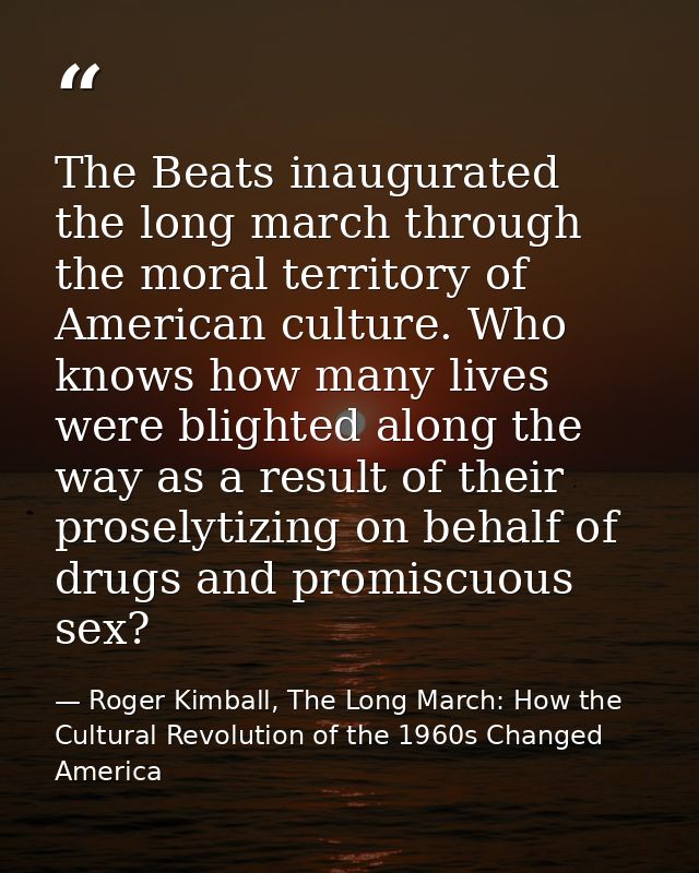 The Beats inaugurated the long march through the moral territory of American culture. Who knows how many lives were blig — Roger Kimball, The Long March: How the Cultural Revolution of the 1960s Changed America