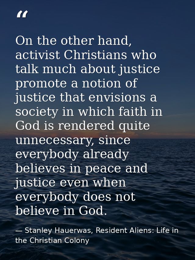 On the other hand, activist Christians who talk much about justice promote a notion of justice that envisions a society  — Stanley Hauerwas, Resident Aliens: Life in the Christian Colony