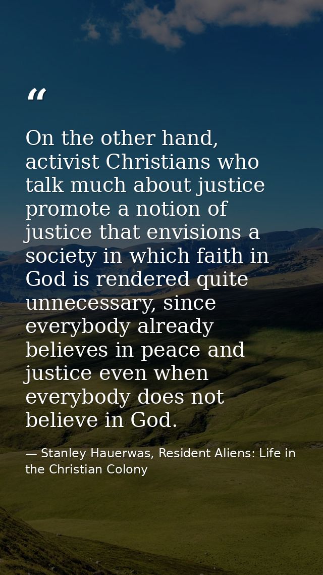 On the other hand, activist Christians who talk much about justice promote a notion of justice that envisions a society  — Stanley Hauerwas, Resident Aliens: Life in the Christian Colony
