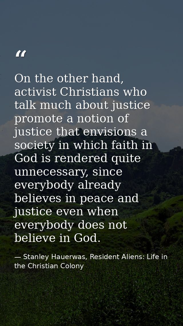 On the other hand, activist Christians who talk much about justice promote a notion of justice that envisions a society  — Stanley Hauerwas, Resident Aliens: Life in the Christian Colony