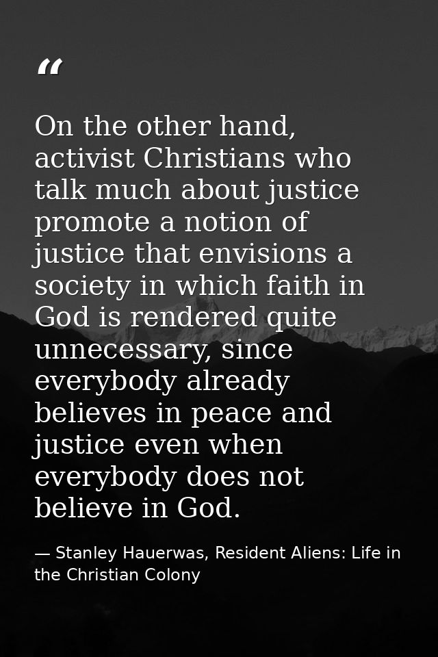 On the other hand, activist Christians who talk much about justice promote a notion of justice that envisions a society  — Stanley Hauerwas, Resident Aliens: Life in the Christian Colony
