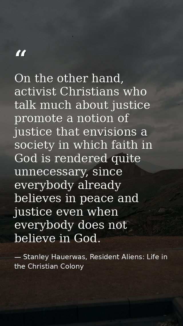 On the other hand, activist Christians who talk much about justice promote a notion of justice that envisions a society  — Stanley Hauerwas, Resident Aliens: Life in the Christian Colony