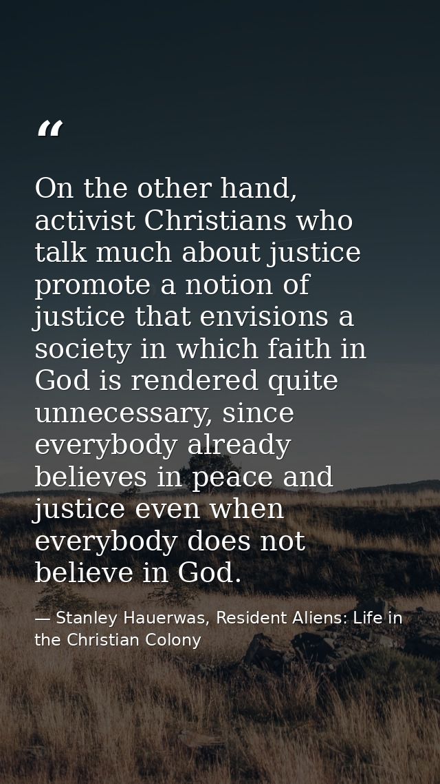 On the other hand, activist Christians who talk much about justice promote a notion of justice that envisions a society  — Stanley Hauerwas, Resident Aliens: Life in the Christian Colony