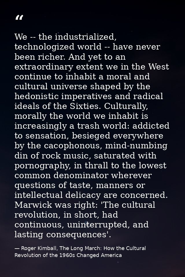 We -- the industrialized, technologized world -- have never been richer. And yet to an extraordinary extent we in the We — Roger Kimball, The Long March: How the Cultural Revolution of the 1960s Changed America
