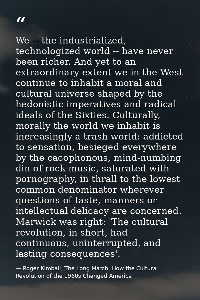 We -- the industrialized, technologized world -- have never been richer. And yet to an extraordinary extent we in the We — Roger Kimball, The Long March: How the Cultural Revolution of the 1960s Changed America