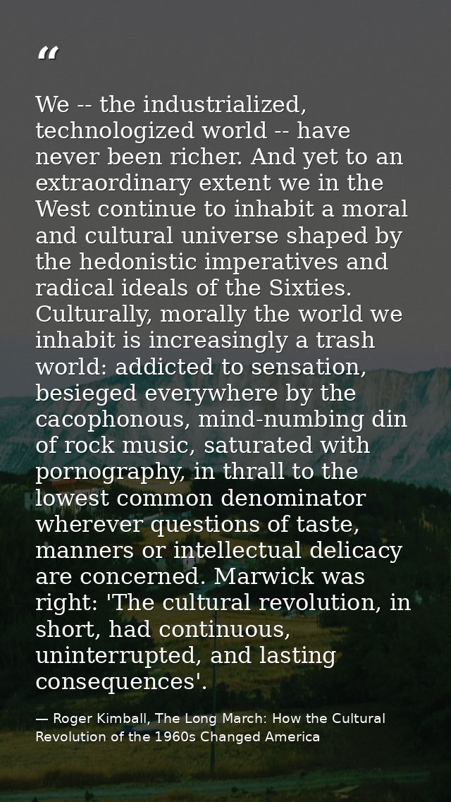 We -- the industrialized, technologized world -- have never been richer. And yet to an extraordinary extent we in the We — Roger Kimball, The Long March: How the Cultural Revolution of the 1960s Changed America