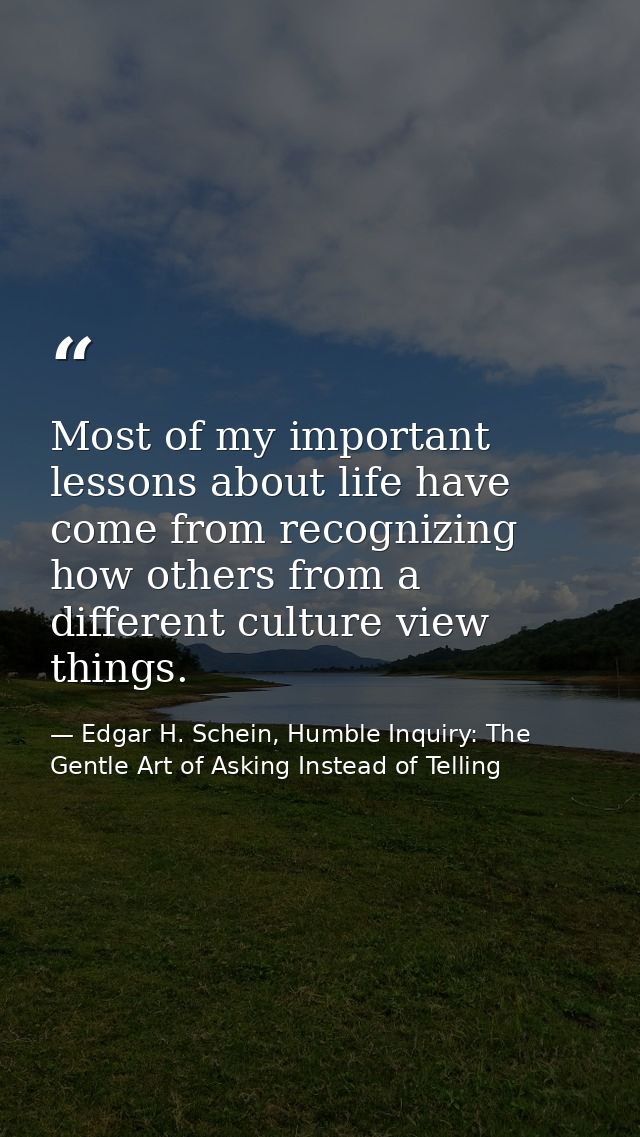 Most of my important lessons about life have come from recognizing how others from a different culture view things. — Edgar H. Schein, Humble Inquiry: The Gentle Art of Asking Instead of Telling