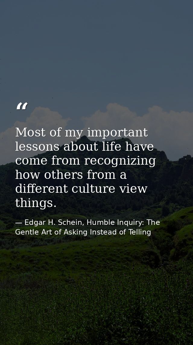 Most of my important lessons about life have come from recognizing how others from a different culture view things. — Edgar H. Schein, Humble Inquiry: The Gentle Art of Asking Instead of Telling