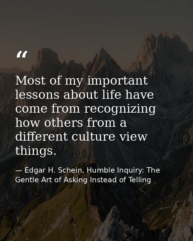 Most of my important lessons about life have come from recognizing how others from a different culture view things. — Edgar H. Schein, Humble Inquiry: The Gentle Art of Asking Instead of Telling
