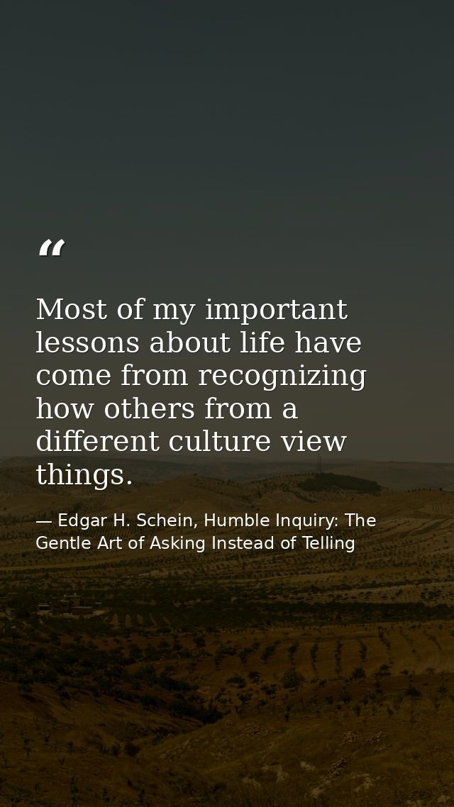 Most of my important lessons about life have come from recognizing how others from a different culture view things. — Edgar H. Schein, Humble Inquiry: The Gentle Art of Asking Instead of Telling
