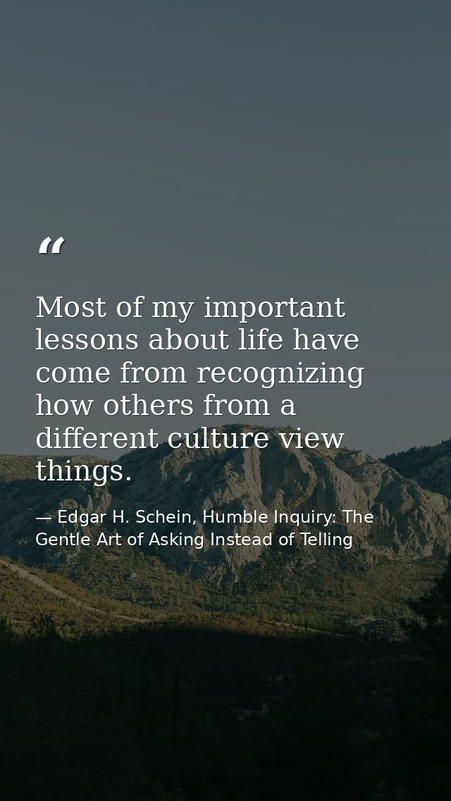 Most of my important lessons about life have come from recognizing how others from a different culture view things. — Edgar H. Schein, Humble Inquiry: The Gentle Art of Asking Instead of Telling