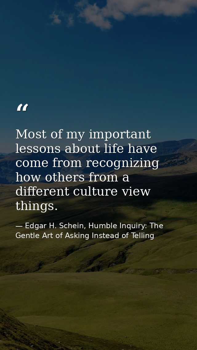 Most of my important lessons about life have come from recognizing how others from a different culture view things. — Edgar H. Schein, Humble Inquiry: The Gentle Art of Asking Instead of Telling